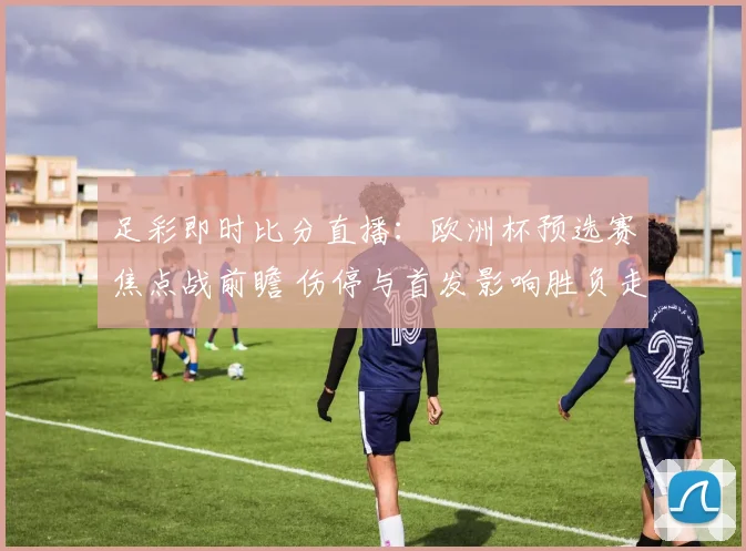 足彩即时比分直播:欧洲杯预选赛焦点战前瞻 伤停与首发影响胜负走势