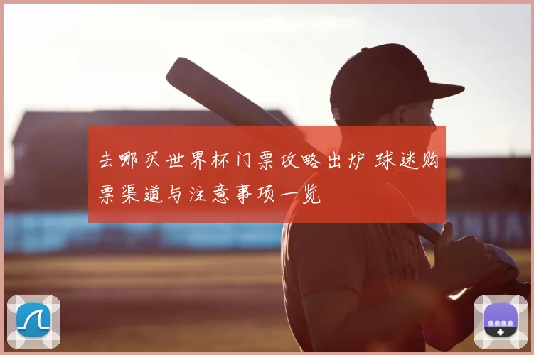 去哪买世界杯门票攻略出炉 球迷购票渠道与注意事项一览