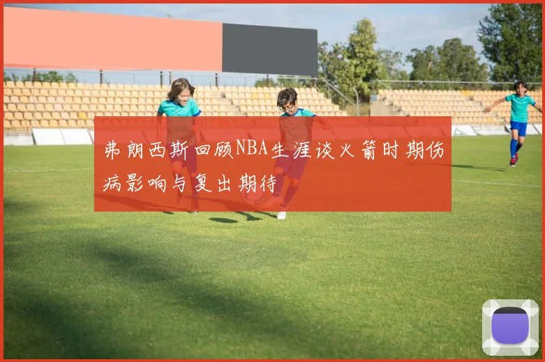 弗朗西斯回顾NBA生涯谈火箭时期伤病影响与复出期待