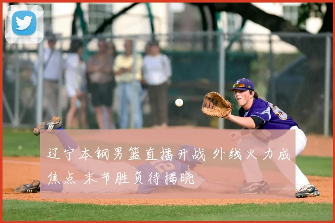 辽宁本钢男篮直播开战 外线火力成焦点 末节胜负待揭晓