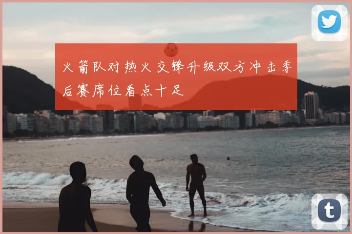 火箭队对热火交锋升级双方冲击季后赛席位看点十足