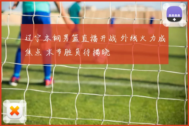 辽宁本钢男篮直播开战 外线火力成焦点 末节胜负待揭晓